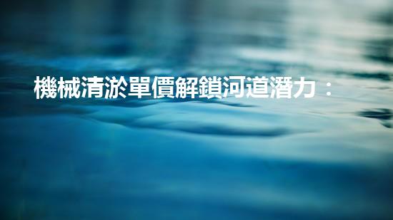 機械清淤單價解鎖河道潛力：提升水域生態(tài)和城市環(huán)境的創(chuàng)新方案！